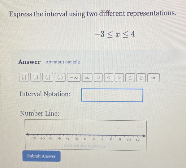 Express the interval using two different representations.
-3≤ x≤ 4
Answer Attempt 1 out of 2 
[, ] [, ) (, ] (, ) -∞ ∞ U or 
Interval Notation: 
Number Line: 
Click and drag to plot line. 
Submit Answer