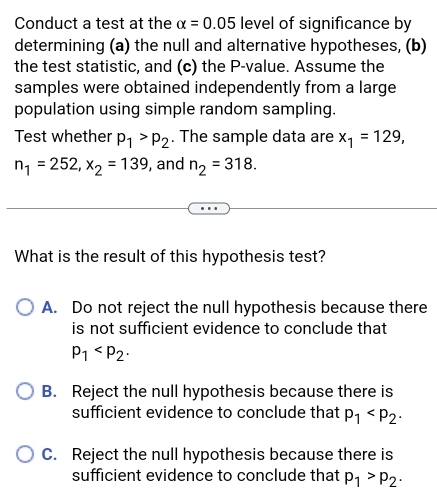 Conduct a test at the alpha =0.05 level of significance by
determining (a) the null and alternative hypotheses, (b)
the test statistic, and (c) the P -value. Assume the
samples were obtained independently from a large
population using simple random sampling.
Test whether p_1>p_2. The sample data are x_1=129,
n_1=252, x_2=139 , and n_2=318. 
What is the result of this hypothesis test?
A. Do not reject the null hypothesis because there
is not sufficient evidence to conclude that
p_1
B. Reject the null hypothesis because there is
sufficient evidence to conclude that p_1
C. Reject the null hypothesis because there is
sufficient evidence to conclude that p_1>p_2·