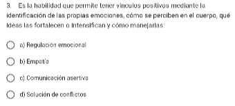 Es la habilidad que permite tener vinculos positivos mediante la
identificación de las propias emociones, cómo se perciben en el cuerpo, que
Ideas las fortalecen o Intensifican y cómo manejarias:
a) Regulación emocional
b) Empatía
o) Comunicación asertiva
d) Solución de conflictos