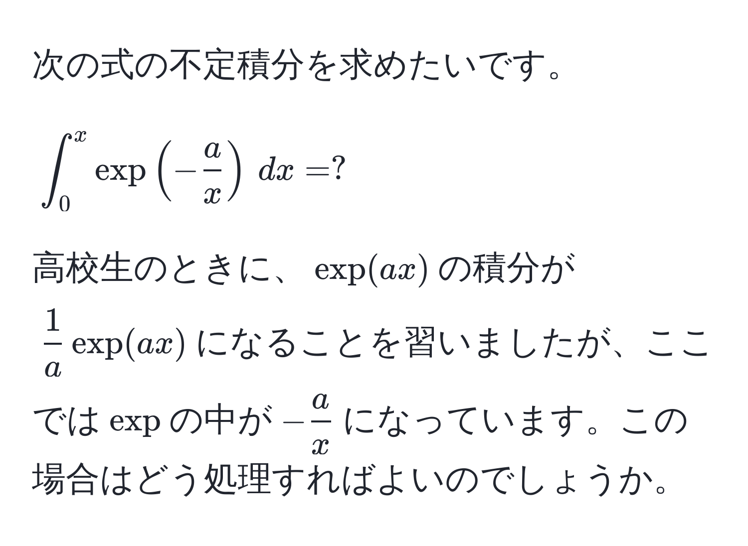 次の式の不定積分を求めたいです。  
[
∈t_0^(x exp(-fraca)x) , dx = ?
]  
高校生のときに、(exp(ax))の積分が( 1/a exp(ax))になることを習いましたが、ここでは(exp)の中が(- a/x )になっています。この場合はどう処理すればよいのでしょうか。