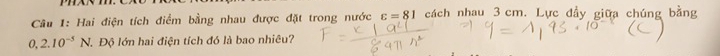 Hai điện tích điểm bằng nhau được đặt trong nước varepsilon =81 cách nhau 3 cm. Lực đầy giữa chúng bằng
0,2.10^(-5)N 1. Độ lớn hai điện tích đó là bao nhiêu?