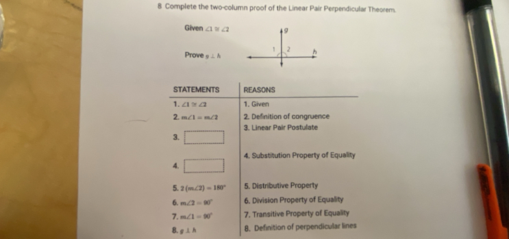 Complete the two-column proof of the Linear Pair Perpendicular Theorem. 
Given ∠ 1≌ ∠ 2
Prove g⊥ h
STATEMENTS REASONS 
1. ∠ 1≌ ∠ 2 1. Given 
2. m∠ 1=m∠ 2 2. Definition of congruence 
3. Linear Pair Postulate 
3. □
4. □ 4. Substitution Property of Equality 
5. 2(m∠ 2)=180° 5. Distributive Property 
6. m∠ 2=90° 6. Division Property of Equality 
7. m∠ 1=90° 7. Transitive Property of Equality 
8. g⊥ h 8. Definition of perpendicular lines