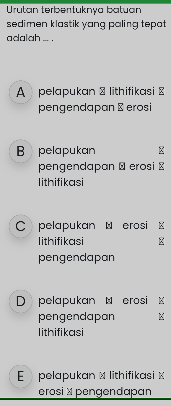 Urutan terbentuknya batuan
sedimen klastik yang paling tepat 
adalah ... .
A pelapukan → lithifikasi ⊥
pengendapan ⊥ erosi
B pelapukan
pengendapan α erosi ⊥
lithifikasi
C pelapukan ⊥ erosi
lithifikasi
pengendapan
D pelapukan ª erosi
pengendapan
lithifikasi
E pelapukan → lithifikasi ≌
erosi ⊥ pengendapan