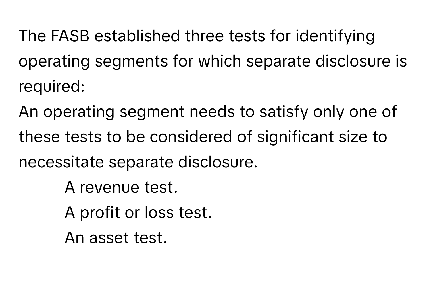 The FASB established three tests for identifying operating segments for which separate disclosure is required:

An operating segment needs to satisfy only one of these tests to be considered of significant size to necessitate separate disclosure. 
1. A revenue test. 
2. A profit or loss test. 
3. An asset test.