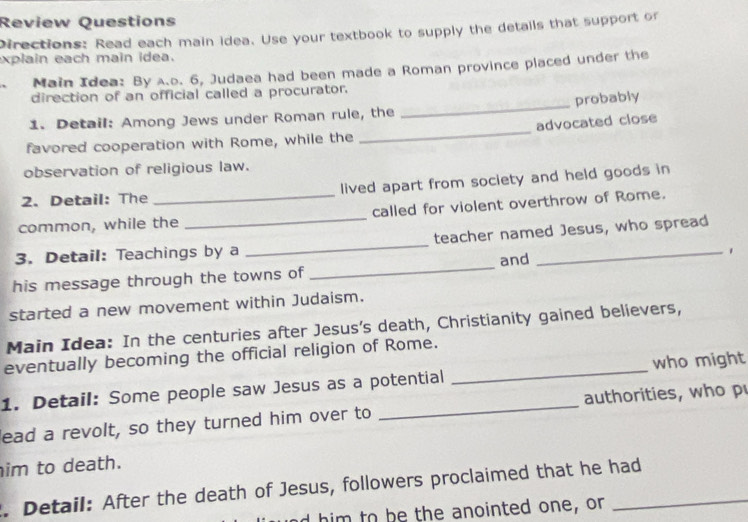 Review Questions 
Directions: Read each main idea. Use your textbook to supply the details that support or 
explain each main idea. 
Main Idea: By A.o. 6, Judaea had been made a Roman province placed under the 
direction of an official called a procurator. 
1. Detail: Among Jews under Roman rule, the _probably 
favored cooperation with Rome, while the _advocated close 
observation of religious law. 
2. Detail: The lived apart from society and held goods in 
common, while the _called for violent overthrow of Rome. 
_ 
3. Detail: Teachings by a _teacher named Jesus, who spread 
and 
his message through the towns of 
started a new movement within Judaism. 
Main Idea: In the centuries after Jesus's death, Christianity gained believers, 
eventually becoming the official religion of Rome. 
1. Detail: Some people saw Jesus as a potential _who might 
lead a revolt, so they turned him over to _authorities, who p 
him to death. 
. Detail: After the death of Jesus, followers proclaimed that he had 
d him to be the anointed one, or