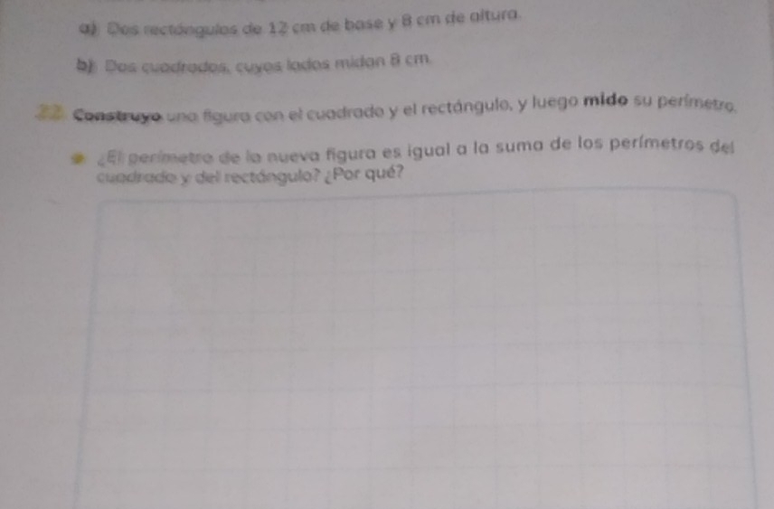 Dos rectóngulos de 12 cm de base y 8 cm de altura. 
b) Dos cuadrados, cuyos lados midan 8 cm. 
2 0. Construyo una figura con el cuadrado y el rectángulo, y luego mido su perímetro. 
¿El perímetro de la nueva figura es igual a la suma de los perímetros del 
cuadrado y del rectángulo? ¿Por qué?