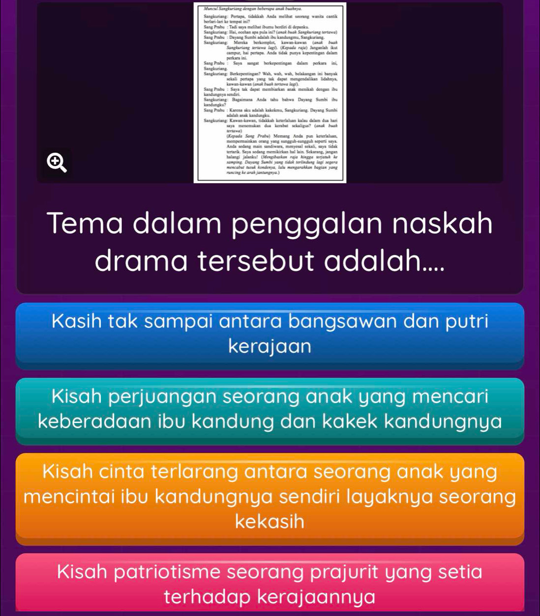 Muncul Sangkuriang dengan beberapa anak buahnya.
Sangkuriang: Pertapa, tidakkah Anda melihat seorang wanita cantik
Sangkuriang: Hai, occhan spa pula ini? (anak buak Sangkuriang tertawa)
Sane Prabu : Davane Sumbi adalah ibu kandungmu, Sanzkuriang
Sangkuriang: Mereka berkomplot, kawan-kawan (asɑk buak
Sangkurigng tertawg (gei). (Kepoda raja) Janeanlah ikut
campur, hai pertapa. Anda tidak punya kepentingan dalam
Sang Prabu : Saya sangat berkepentingan dalam perkara ini,
Sangkuriang
Sangkuriang: Berkepentingan? Wah, wah, wah, belakangan ini banyak
sekali pertapa yang tak dapat mengendalikan lidahnya,
kawan-kawan (anak buah tertawa lagi).
Sang Prabu : Saya tak dapat membiarkan anak menikah dengan ibu
kandungnya sendiri
kanduneks Sangkuriang: Bagaimana Anda tahu bahwa Dayang Sumbi ibu
Sang Prabu : Karena aku adalah kakekmu, Sangkuriang. Dayang Sumbi
Sangkuriang: Kawan-kawan, tidakkah keterlaluan kalau dalam dua hari
tertawa) saya menemukan dua kerabat sekaligus? (unuk buah
(Kepada Sang Prübu) Memang Anda pun keterialuan.
mempermainkan orang yang sungguh-sungguh seperti saya.
Anda sedang main sandiwara, menvesal sekali, sava tidak
tertarik. Sava sędang memikirkan ha! lain. Sekarang, jangan
halangi jslanku! (Mengibaskan raja hingga terjatuh ke
samping. Dayang Sumbi yang tidak terlindung lagi segera
mencabut tusuk kondenya, lalu mengarahkan bagian yang
runcing ke arah jantungnya.)
Tema dalam penggalan naskah
drama tersebut adalah....
Kasih tak sampai antara bangsawan dan putri
kerajaan
Kisah perjuangan seorang anak yang mencari
keberadaan ibu kandung dan kakek kandungnya
Kisah cinta terlarang antara seorang anak yang
mencintai ibu kandungnya sendiri layaknya seorang
kekasih
Kisah patriotisme seorang prajurit yang setia
terhadap kerajaannya