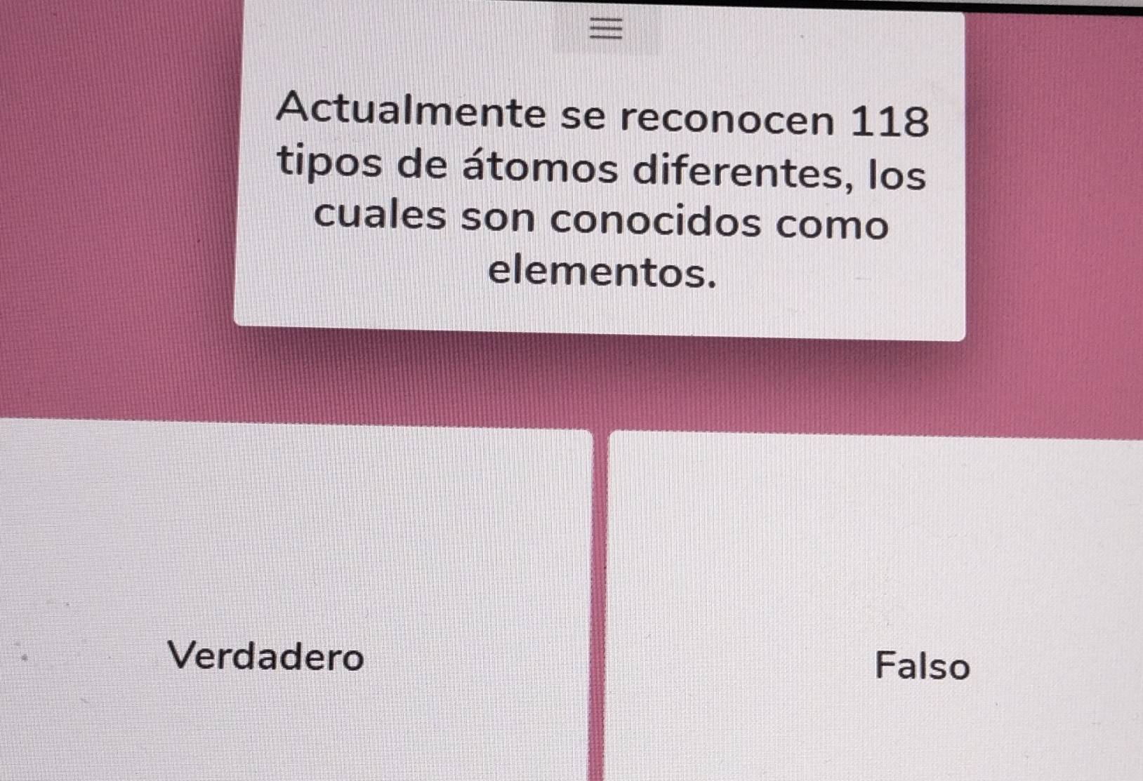 =
Actualmente se reconocen 118
tipos de átomos diferentes, los
cuales son conocidos como
elementos.
Verdadero Falso