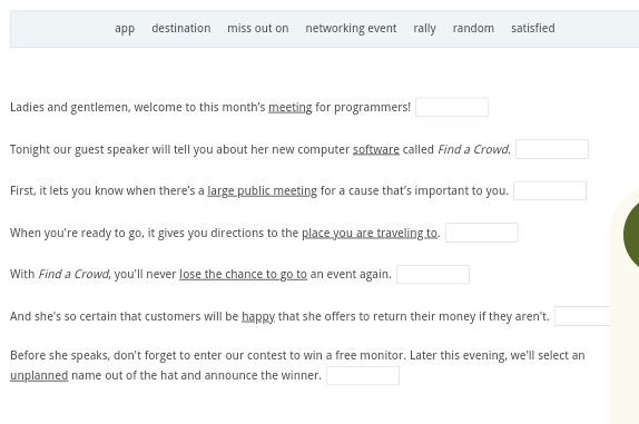 app destination miss out on networking event rally random satisfied 
Ladies and gentlemen, welcome to this month's meeting for programmers! □ 
Tonight our guest speaker will tell you about her new computer software called Find a Crowd. □ 
First, it lets you know when there's a large public meeting for a cause that’s important to you. □ 
When you're ready to go, it gives you directions to the place you are traveling to. □ 
With Find a Crowd, you'll never lose the chance to go to an event again. □ 
And she's so certain that customers will be happy that she offers to return their money if they aren't. □ 
Before she speaks, don't forget to enter our contest to win a free monitor. Later this evening, we'll select an 
unplanned name out of the hat and announce the winner. □