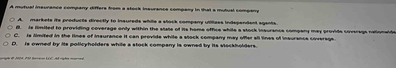 A mutual insurance company differs from a stock insurance company in that a mutual company
A. markets its products directly to insureds while a stock company utilizes independent agents.
B. is limited to providing coverage only within the state of its home office while a stock insurance company may provide coverage nationwide
C. is limited in the lines of insurance it can provide while a stock company may offer all lines of insurance coverage.
D. is owned by its policyholders while a stock company is owned by its stockholders.
yright @ 2024. PSI Services LLC. All rights reserved.