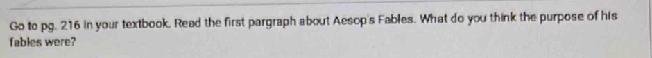 Go to pg. 216 in your textbook. Read the first pargraph about Aesop's Fables. What do you think the purpose of his 
fables were?