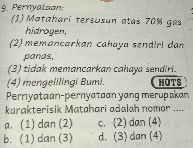 Pernyataan:
(1)Matahari tersusun atas 70% gas
hidrogen,
(2) memancarkan cahaya sendiri dan
panas,
(3) tidak memancarkan cahaya sendiri.
(4) mengelilingi Bumi. HOTS
Pernyataan-pernyataan yang merupakan
karakterisik Matahari adalah nomor ....
a. (1) dan (2) c. (2) dan (4)
b. (1) dan (3) d. (3) dan (4)