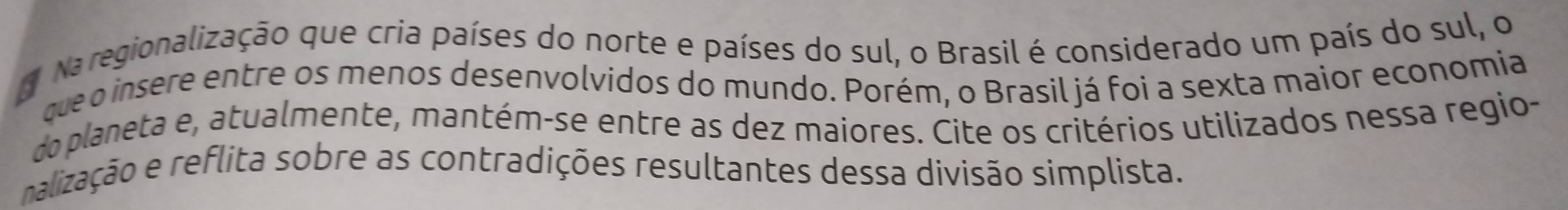 Na regionalização que cria países do norte e países do sul, o Brasil é considerado um país do sul, o 
que o insere entre os menos desenvolvidos do mundo. Porém, o Brasil já foi a sexta maior economia 
do planeta e, atualmente, mantém-se entre as dez maiores. Cite os critérios utilizados nessa regio- 
nalização e reflita sobre as contradições resultantes dessa divisão simplista.