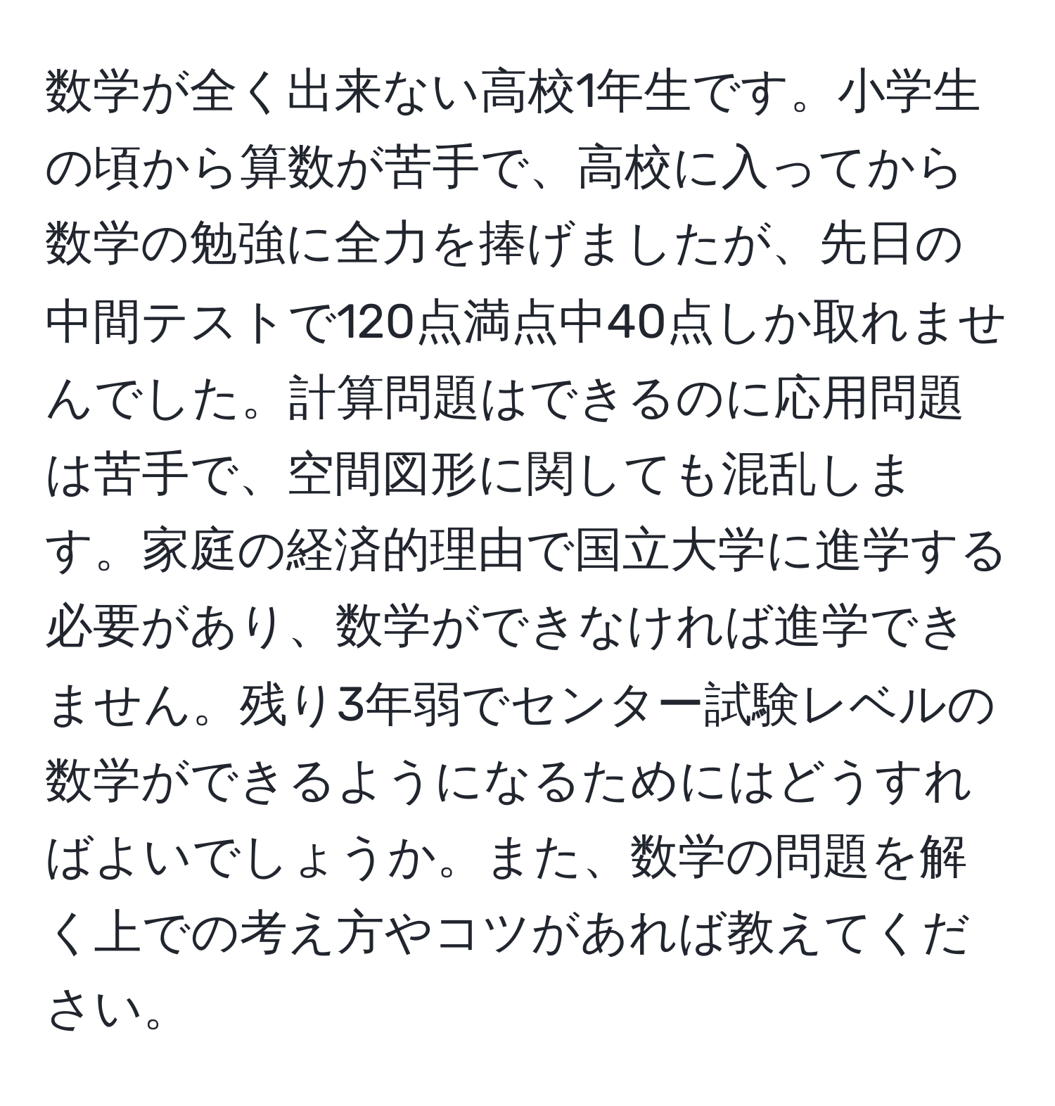 数学が全く出来ない高校1年生です。小学生の頃から算数が苦手で、高校に入ってから数学の勉強に全力を捧げましたが、先日の中間テストで120点満点中40点しか取れませんでした。計算問題はできるのに応用問題は苦手で、空間図形に関しても混乱します。家庭の経済的理由で国立大学に進学する必要があり、数学ができなければ進学できません。残り3年弱でセンター試験レベルの数学ができるようになるためにはどうすればよいでしょうか。また、数学の問題を解く上での考え方やコツがあれば教えてください。