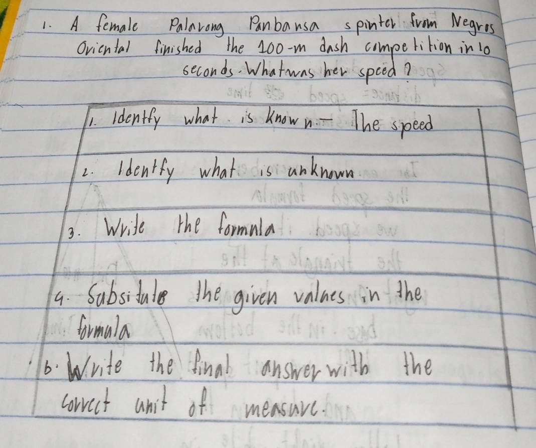 A female Palarong Panbausa spinter from Negres 
Ovicntal finished the 100 -m dash competition in 10
seconds. What was her spced? 
1. idently what is know n. - The speed 
2. identfy what is anknown 
3. Write the formula 
4. Subsidale The given values in the 
formala 
6. Write the final answer with the 
corrct anit of measurc.