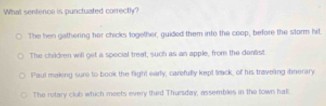 What sentence is punctuated correctly?
The hen gathering her chicks together, guided them into the coop, before the storm hit.
The children will get a special treat, such as an apple, from the dentist
Paul making sure to book the flight early, carefully kept track, of his traveling itinerary
The rotary club which meets every third Thursday, assembles in the town hall.