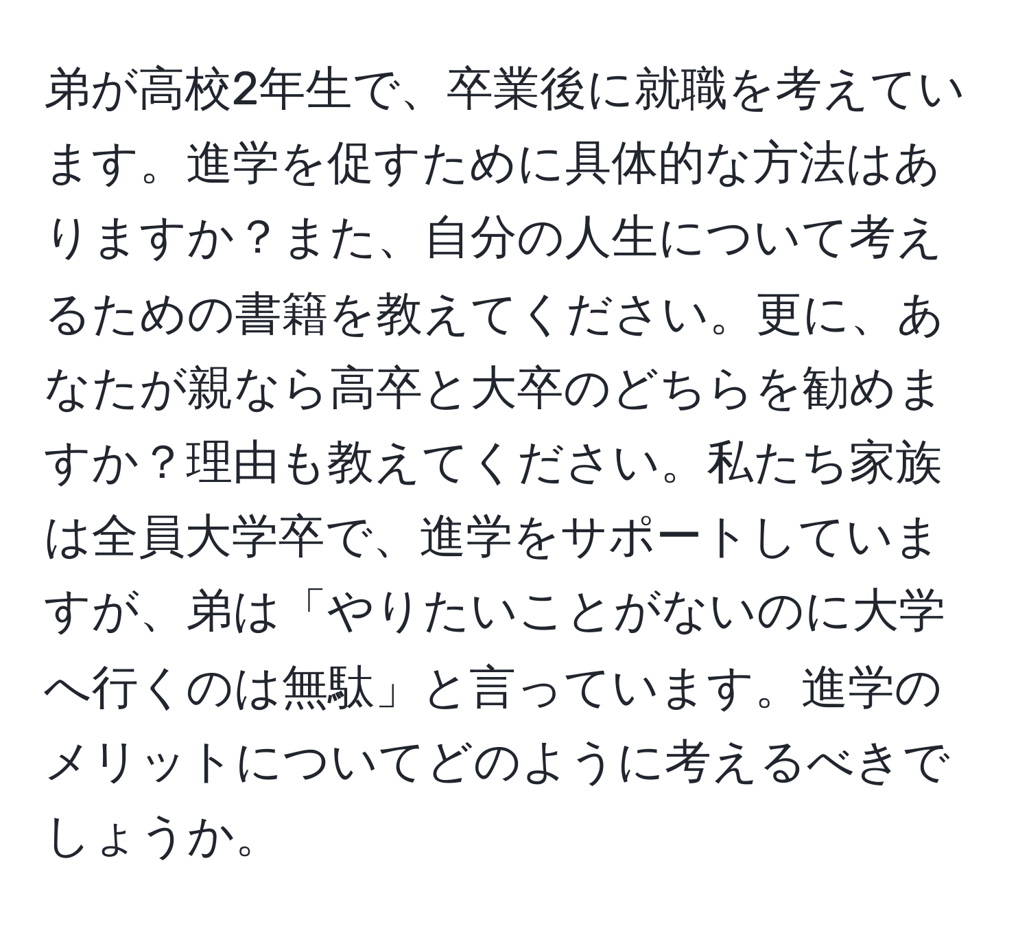 弟が高校2年生で、卒業後に就職を考えています。進学を促すために具体的な方法はありますか？また、自分の人生について考えるための書籍を教えてください。更に、あなたが親なら高卒と大卒のどちらを勧めますか？理由も教えてください。私たち家族は全員大学卒で、進学をサポートしていますが、弟は「やりたいことがないのに大学へ行くのは無駄」と言っています。進学のメリットについてどのように考えるべきでしょうか。