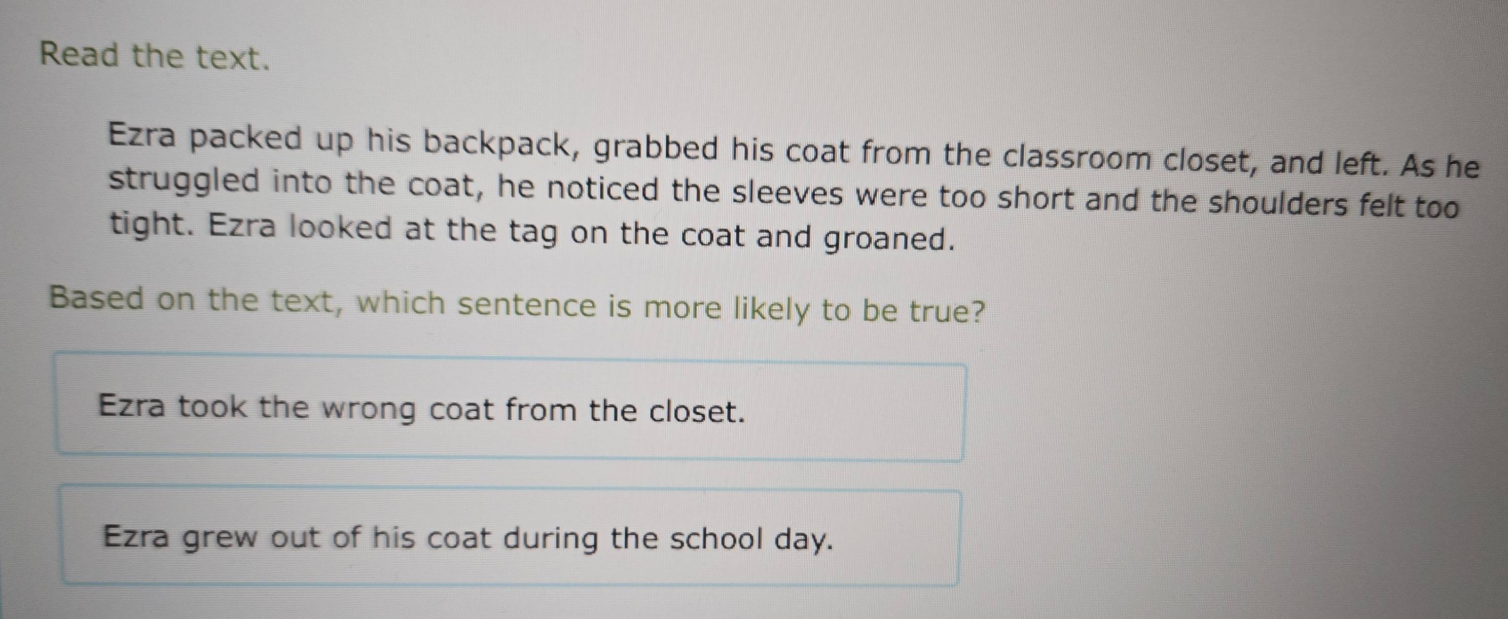 Read the text.
Ezra packed up his backpack, grabbed his coat from the classroom closet, and left. As he
struggled into the coat, he noticed the sleeves were too short and the shoulders felt too
tight. Ezra looked at the tag on the coat and groaned.
Based on the text, which sentence is more likely to be true?
Ezra took the wrong coat from the closet.
Ezra grew out of his coat during the school day.