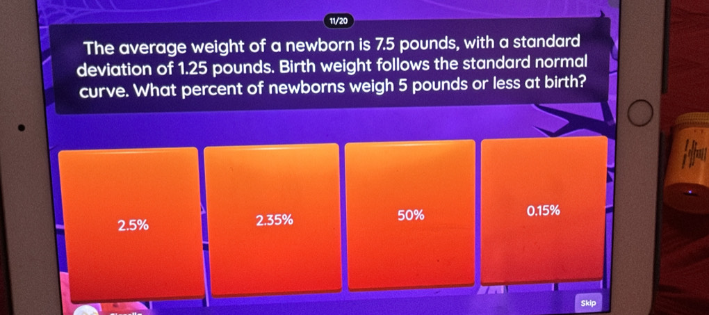 11/20
The average weight of a newborn is 7.5 pounds, with a standard
deviation of 1.25 pounds. Birth weight follows the standard normal
curve. What percent of newborns weigh 5 pounds or less at birth?
2.5% 2.35% 50% 0.15%
Skip