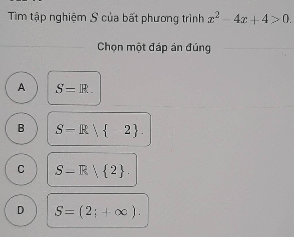 Tìm tập nghiệm S của bất phương trình x^2-4x+4>0. 
Chọn một đáp án đúng
A S=R.
B S=R| -2.
C S=R| 2.
D S=(2;+∈fty ).