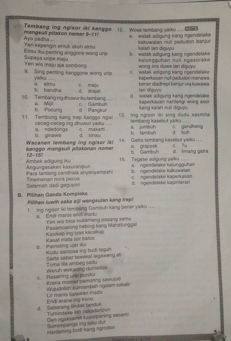 Tembang ing ngisor iki kanggo
mangsuli pitakon nomer 9-11! 12. Wose tembang yaiku .... HOTS
a. watak adigung kang ngendelake
Ayo padha ...
Yen kepengin entuk akeh elmu kakuwatan nuli padudon banjur
kalah lan diguyu
Elmu iku penting anggone wong urip b. watak adigung kang ngendelake
Supaya uripe maju kalungguhan nuli ngasorake
Yen wis maju aja sombong wong ora duwe lan diguyu
9. Sing penting kanggone wong urip c. watak adigung kang ngendelake
yaiku .... kaperkasan nuli padudon menawa
a. elmu c. maju bener diadhepi banjur ora kuwawa
b. bandha d. drajat Ian diguyu
10. Tembang ing dhuwur iku tembang  . .. d. watak adigung kang ngendelake
a. Mijil c. Gambuh kaperkasan nantangi wong asor
b. Pocung d. Pangkur kang kalah nuli diguyu
11. Tembung kang trep kanggo ngisi 13. Ing ngisor iki sing dudu sasmita
ceceg-ceceg ing dhuwur yaiku .... tembang kasebut yaiku ....
a. ndedonga c. makarti a. jumbuh c. gandheng
b. ginawe d. sinau b. tambuh d. buh
Wacanen tembang ing ngisor iki 14. Gatra tembang kasebut yaiku ..
kanggo mangsuli pitakonan nomer b. Gambuh a. grapyak d. limang gatra c. 7u
12-15!
Ambek adigung iku 15. Tegese adigung yaiku ... .
Angungasaken kasuranipun a. ngendelake kalungguhan
Para tantang candhala anyenyampahi b. ngendelake kakuwatan
Tinemenan nora pecus c. ngendelake kaperkasan
Satemah dadi geguyon d. ngendelake kapinteran
B. Pilihan Ganda Kompleks
Pilihen luwih saka siji wangsulan kang trep!
1. Ing ngisor iki tembang Gambuh kang bener yaiku ....
a. Endi manis endi madu
Yen wis bisa nuksmeng pasang semu
Pasamoaning hebing kang Mahatunggal
Kasikep ing tyas kacakup
Kasat mata lair batos
b. Pamoting ujar iku
Kudu santosa ing budi teguh
Sarta sabar tawekal legaweng ati
Trima lila ambeg sadu
Weruh wekasing dumados
c. Rasaning urip puniku
Krana momor pamoring sawujud
Wujudollah sumrambah ngalam sakalir
Lir manis kalawan madu
Endi arane ing kono
d. Sabarang tindak tanduk
Tumindake Ian sakadaripun
Den ngaksama kasisipaning sesami
Sumimpanga ing laku dur
Hardaning budi kang ngrodon
Ratera Rasa ( 2 / PR