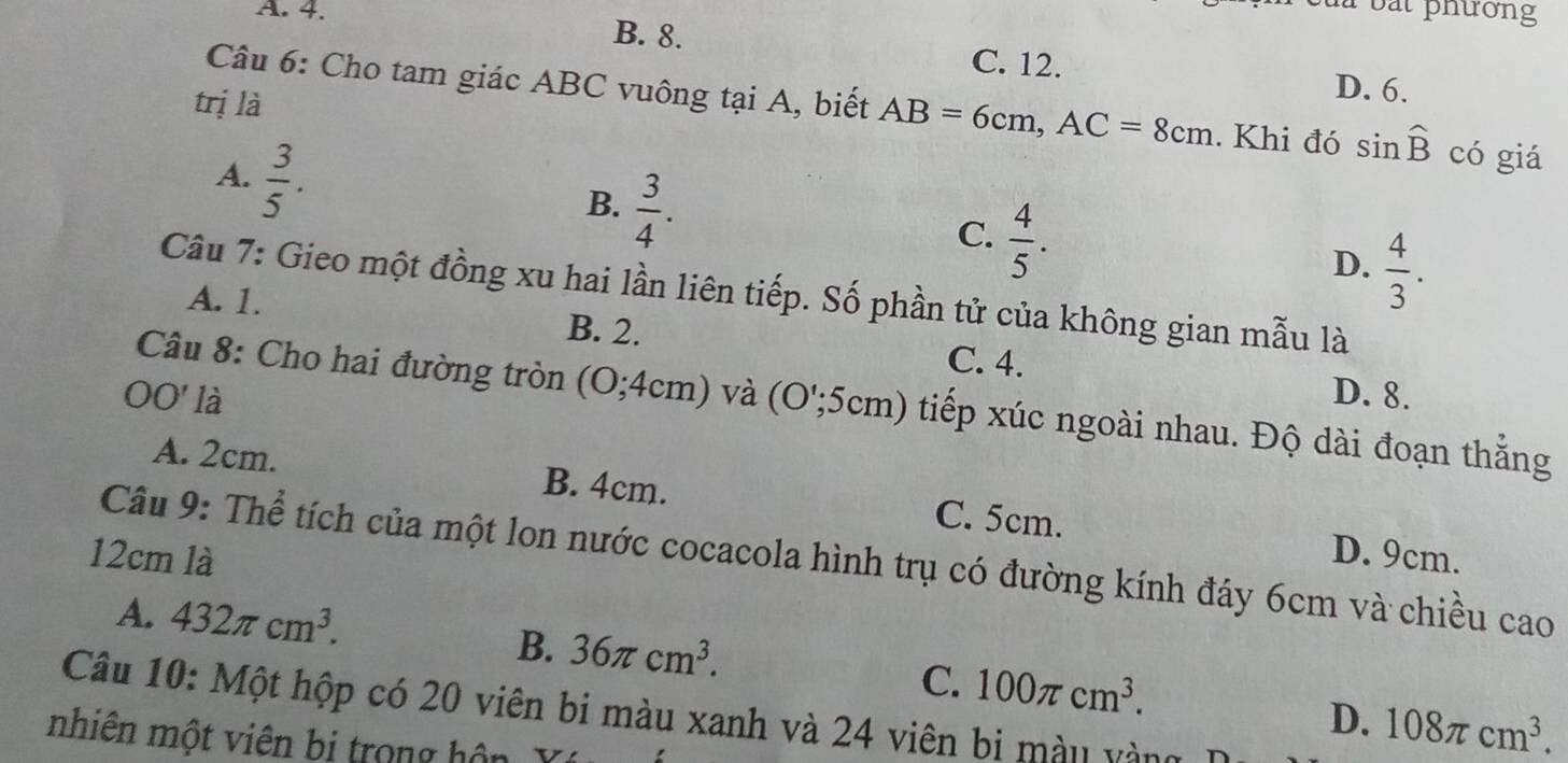 4.
à bắt phường
B. 8. C. 12. D. 6.
trị là
Câu 6: Cho tam giác ABC vuông tại A, biết AB=6cm, AC=8cm. Khi đó sin widehat B có giá
A.  3/5 .
B.  3/4 .
C.  4/5 .
D.  4/3 . 
Câu 7: Gieo một đồng xu hai lần liên tiếp. Số phần tử của không gian mẫu là
B. 2.
A. 1. C. 4.
Câu 8: Cho hai đường tròn ( O;4cm)
D. 8.
OO' là và (O';5cm) tiếp xúc ngoài nhau. Độ dài đoạn thắng
A. 2cm. B. 4cm. C. 5cm.
12cm là D. 9cm.
Câu 9: Thể tích của một lon nước cocacola hình trụ có đường kính đáy 6cm và chiều cao
A. 432π cm^3.
B. 36π cm^3.
C. 100π cm^3. 108π cm^3. 
Câu 10: Một hộp có 20 viên bi màu xanh và 24 viên bi màu vàng
D.
nhiên một viên bị trong hôn