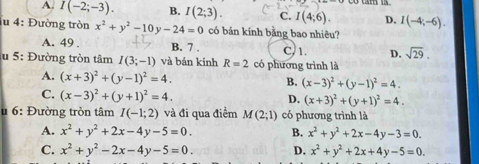 co tam t .
A. I(-2;-3). B. I(2;3). C. I(4;6). D. I(-4;-6). 
lu 4: Đường tròn x^2+y^2-10y-24=0 có bán kính bằng bao nhiêu?
A. 49. B. 7. C, 1. D. sqrt(29). 
lu 5: Đường tròn tâm I(3;-1) và bán kính R=2 có phương trình là
A. (x+3)^2+(y-1)^2=4. B. (x-3)^2+(y-1)^2=4.
C. (x-3)^2+(y+1)^2=4.
D. (x+3)^2+(y+1)^2=4. 
u 6: Đường tròn tâm I(-1;2) và đi qua điểm M(2;1) có phương trình là
A. x^2+y^2+2x-4y-5=0. B. x^2+y^2+2x-4y-3=0.
C. x^2+y^2-2x-4y-5=0. D. x^2+y^2+2x+4y-5=0.