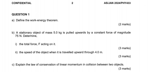 CONFIDENTIAL 2 AS/JAN 2024/PHY433 
QUESTION 1 
a) Define the work-energy theorem. 
(2 marks) 
b) A stationary object of mass 5.0 kg is pulled upwards by a constant force of magnitude
75 N. Determine, 
i) the total force, F acting on it. 
(3 marks) 
ii) the speed of the object when it is travelled upward through 4.0 m. 
(3 marks) 
c) Explain the law of conservation of linear momentum in collision between two objects. 
(3 marks)