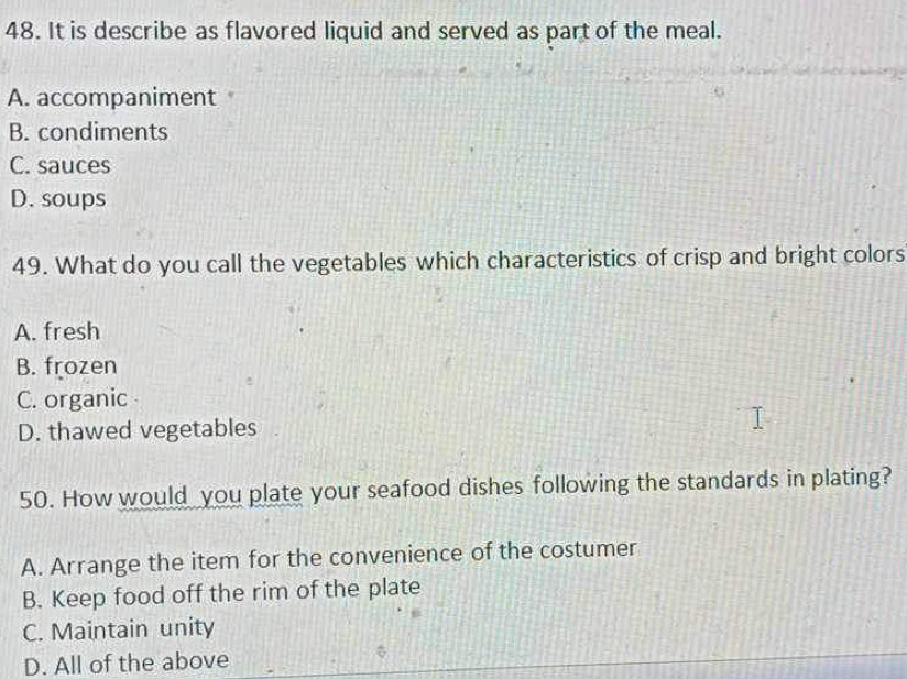 It is describe as flavored liquid and served as part of the meal.
A. accompaniment
B. condiments
C. sauces
D. soups
49. What do you call the vegetables which characteristics of crisp and bright colors
A. fresh
B. frozen
C. organic
D. thawed vegetables
50. How would you plate your seafood dishes following the standards in plating?
A. Arrange the item for the convenience of the costumer
B. Keep food off the rim of the plate
C. Maintain unity
D. All of the above