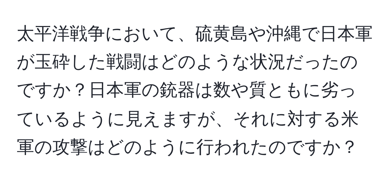 太平洋戦争において、硫黄島や沖縄で日本軍が玉砕した戦闘はどのような状況だったのですか？日本軍の銃器は数や質ともに劣っているように見えますが、それに対する米軍の攻撃はどのように行われたのですか？