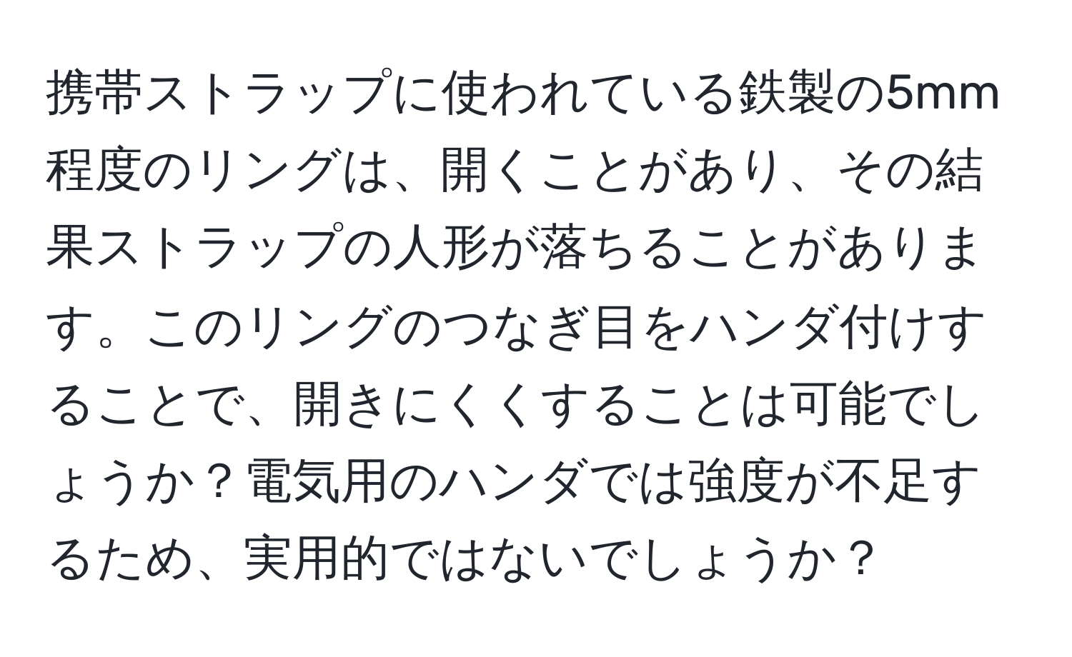 携帯ストラップに使われている鉄製の5mm程度のリングは、開くことがあり、その結果ストラップの人形が落ちることがあります。このリングのつなぎ目をハンダ付けすることで、開きにくくすることは可能でしょうか？電気用のハンダでは強度が不足するため、実用的ではないでしょうか？