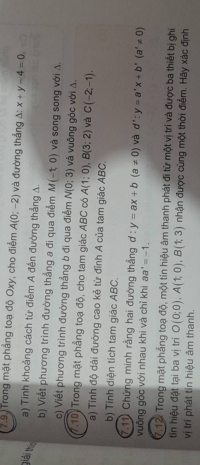 7.9 Trong mặt phẳng toạ độ Oxy, cho điểm A(0;-2) và đường thẳng A: x+y-4=0. 
giải thío 
a) Tính khoảng cách từ điểm A đến đường thẳng A. 
b) Viết phương trình đường thẳng a đi qua điểm M(-1;0) và song song với Δ. 
c) Viết phương trình đường thẳng b đi qua điểm N(0;3) và vuông góc với Δ. 
7.10) Trong mặt phẳng toạ độ, cho tam giác ABC có A(1;0), B(3;2) và C(-2;-1). 
a) Tính độ dài đường cao kẻ từ đỉnh A của tam giác ABC. 
b) Tính diện tích tam giác ABC. 
7.11 Chứng minh rằng hai đường thẳng d:y=ax+b(a!= 0) và d':y=a'x+b'(a'!= 0)
vuông góc với nhau khi và chỉ khi aa'=-1. 
7.12 Trong mặt phẳng toạ độ, một tín hiệu âm thanh phát đi từ một vị trí và được ba thiết bị ghi 
tín hiệu đặt tại ba vị trí O(0;0), A(1;0), B(1;3) nhận được cùng một thời điểm. Hãy xác định 
vị trí phát tín hiệu âm thanh.