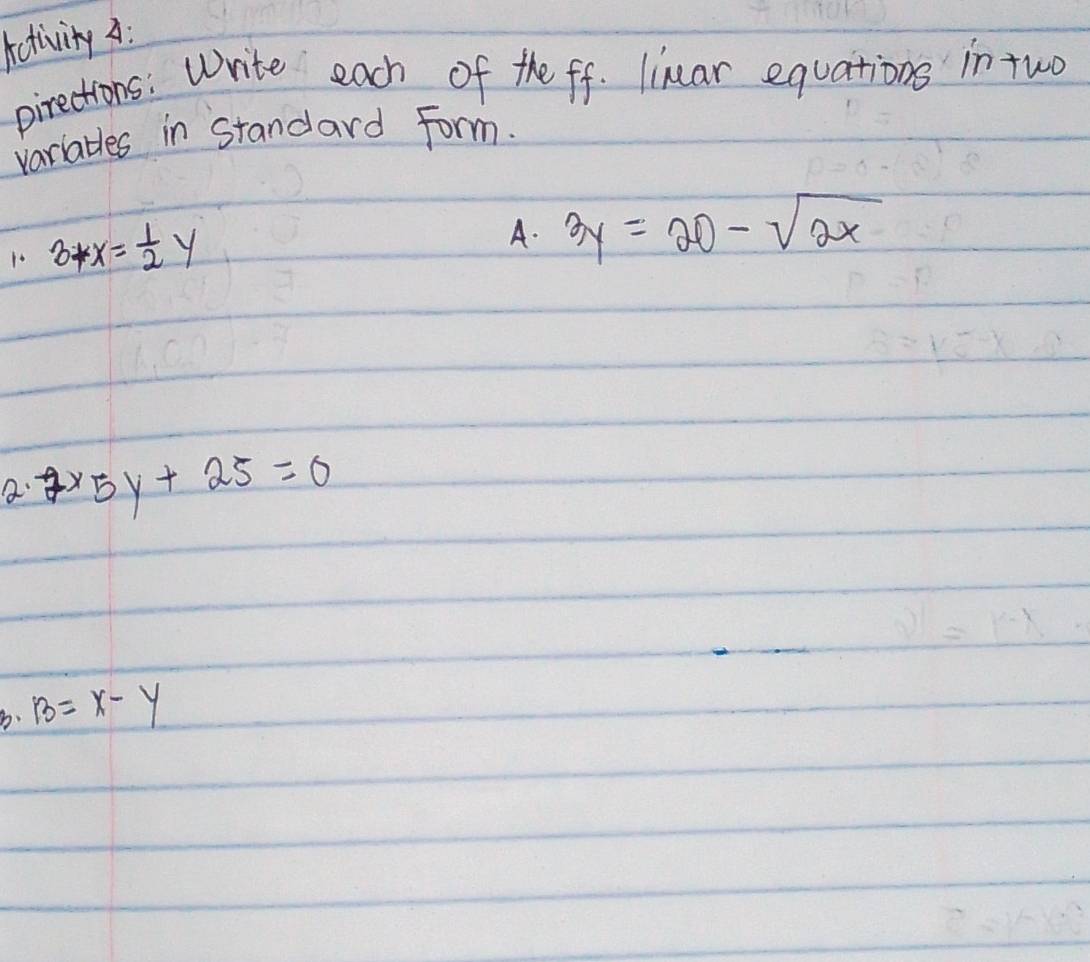 Activity A: 
pirections: Write each of the ff. linar equations in tuo 
variables in standard Form. 
1o 3+x= 1/2 y
A. 3y=20-sqrt(2x)
a 2* 5y+25=0
b. B=x-y