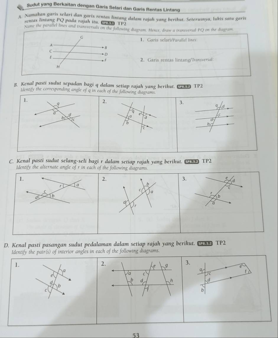 Sudut yang Berkaitan dengan Garis Selari dan Garis Rentas Lintang 
A. Namakan garis selari dan garis rentas lintang dalam rajah yang berikut. Seterusnya, lukis satu garis 
rentas lintang PQ pada rajah itu. S TP2 
Name the parallel lines and transversals on the following diagram. Hence, draw a transversal PQ on the diagram 
G 
1. Garis selari/Parallel lines: 
A 
B 
C 
D 
E 
F 2. Garis rentas lintang/Transversal: 
H 
B. Kenal pasti sudut sepadan bagi q dalam setiap rajah yang berikut. TP2 
Identify the corresponding angle of q in each of the following diagrams. 
1.
q
2. 
3. 
q d 
a d 
a e 
a d 
C 
b c 
a 
b 
bg 
C 
C. Kenal pasti sudut selang-seli bagi r dalam setiap rajah yang berikut. SP8.3.2 TP2 
Identify the alternate angle of r in each of the following diagrams. 
1. 
2. 
3. 
a 
b 
C 
C a 
d b 
d( 
r 
D. Kenal pasti pasangan sudut pedalaman dalam setiap rajah yang berikut. Se TP2 
Identify the pair(s) of interior angles in each of the following diagrams. 
1. 
2. 
e g 3. 
e 
a 
a 
e 
a C 
Jc 
f 
d 
_b d h d 
b 
C 
b 
53