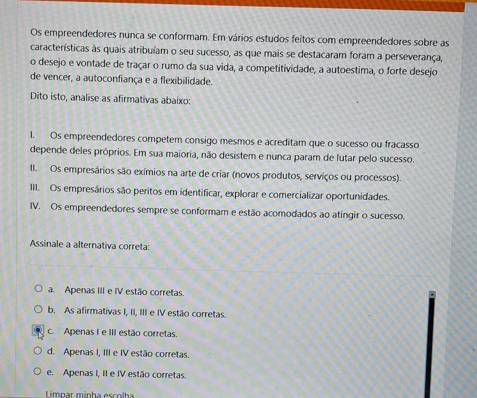 Os empreendedores nunca se conformam. Em vários estudos feitos com empreendedores sobre as
características às quais atribuíam o seu sucesso, as que mais se destacaram foram a perseverança,
o desejo e vontade de traçar o rumo da sua vida, a competitividade, a autoestima, o forte desejo
de vencer, a autoconfiança e a flexibilidade.
Dito isto, analise as afirmativas abaixo:
I. Os empreendedores competem consigo mesmos e acreditam que o sucesso ou fracasso
depende deles próprios. Em sua maioria, não desistem e nunca param de lutar pelo sucesso.
II. Os empresários são exímios na arte de criar (novos produtos, serviços ou processos).
III. Os empresários são peritos em identificar, explorar e comercializar oportunidades.
IV. Os empreendedores sempre se conformam e estão acomodados ao atingir o sucesso.
Assinale a alternativa correta:
a. Apenas III e IV estão corretas.
b. As afirmativas I, II, III e IV estão corretas.
c. Apenas I e III estão corretas.
d. Apenas I, III e IV estão corretas.
e. Apenas I, II e IV estão corretas.
Limpar minha escolha