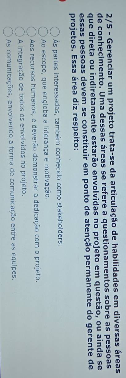 2/5 - Gerenciar um projeto trata-se da articulação de habilidades em diversas áreas
de conhecimento. Uma dessas áreas se refere a questionamentos sobre as pessoas
que direta ou indiretamente estarão envolvidas no projeto em questão, ou ainda se
essas pessoas devem se constituir em ponto de atenção permanente do gerente de
projetos. Essa área diz respeito:
Às partes interessadas, também conhecido como stakeholders.
Ao escopo, que engloba a liderança e motivação.
Aos recursos humanos, e deverão demonstrar a dedicação com o projeto.
A integração de todos os envolvidos no projeto.
As comunicações, envolvendo a forma de comunicação entre as equipes.