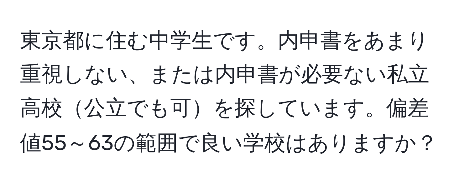 東京都に住む中学生です。内申書をあまり重視しない、または内申書が必要ない私立高校公立でも可を探しています。偏差値55～63の範囲で良い学校はありますか？