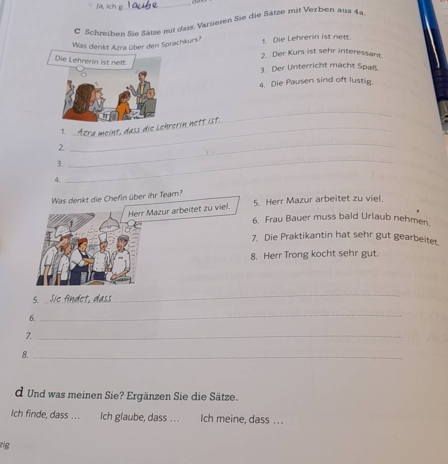 Ja, ich g 
_ 
C Schreiben Sie Sätze mit dass. Variieren Sie die Sätze mit Verben aus 4a. 
Was denkt Azra über den Sprachkurs? 1. Die Lehrerin ist nett. 
2. Der Kurs ist sehr interessant. 
3. Der Unterricht macht Spaß. 
4. Die Pausen sind oft lustig. 
_ 
1. 
2. 
_ 
_ 
_ 
3. 
4. 
Was denkt die Chefin über ihr Team? 
Herr Mazur arbeitet zu viel. 5. Herr Mazur arbeitet zu viel. 
6. Frau Bauer muss bald Urlaub nehmen. 
7. Die Praktikantin hat sehr gut gearbeitet. 
8. Herr Trong kocht sehr gut. 
5. 
_ 
6. 
_ 
7._ 
8._ 
d Und was meinen Sie? Ergänzen Sie die Sätze. 
Ich finde, dass . . . Ich glaube, dass . . . Ich meine, dass ... 
zig