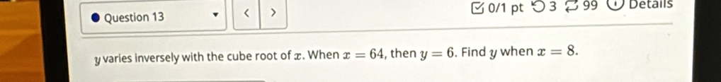 □ 0/1 pt つ 3 ¤ 99 D Details 
< >
y varies inversely with the cube root of x. When x=64 , then y=6. Find y when x=8.