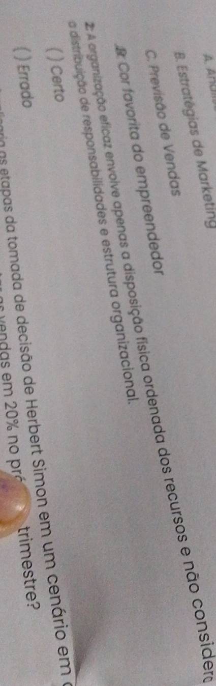 A. Ancm
B. Estratégias de Marketing
C. Previsão de Vendas
A organização eficaz envolve apenas a disposição física ordenada dos recursos e não consider
& Cor favorita do empreendedor
a distribuição de responsabilidades e estrutura organizacional.
) Certo
é o a a as da tomada de decisão de Herbert Simon em um cenário em o
) Errado trimestre?
a ve ndas em 20% no pró