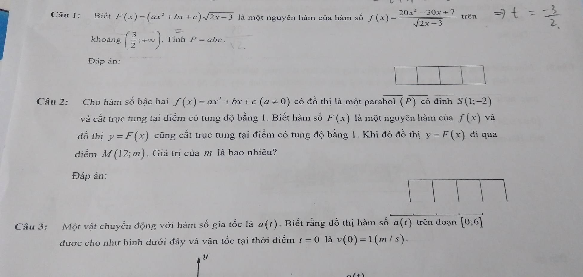 Biết F(x)=(ax^2+bx+c)sqrt(2x-3) là một nguyên hàm của hàm số f(x)= (20x^2-30x+7)/sqrt(2x-3)  trên 
khoảng ( 3/2 ;+∈fty ). Tính P=abc. 
Đáp án: 
Câu 2: Cho hàm số bậc hai f(x)=ax^2+bx+c(a!= 0) có đồ thị là một parabol (P) có đinh S(1;-2)
và cắt trục tung tại điểm có tung độ bằng 1. Biết hàm số F(x) là một nguyên hàm của f(x)va
đồ thị y=F(x) cũng cắt trục tung tại điểm có tung độ bằng 1. Khi đó đồ thị y=F(x) đi qua 
điểm M(12;m). Giá trị của m là bao nhiêu? 
Đáp án: 
Câu 3: Một vật chuyển động với hàm số gia tốc là a(t). Biết rằng đồ thị hàm số a(t) trên đoạn [0;6]
được cho như hình dưới đây và vận tốc tại thời điểm t=0 là v(0)=1(m/s).
y