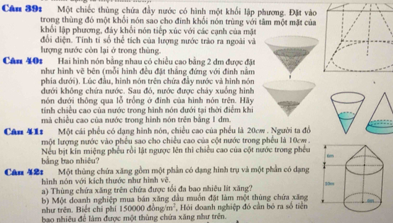 Cân 391 Một chiếc thùng chứa đầy nước có hình một khối lập phương. Đặt vào
trong thùng đó một khối nón sao cho đinh khối nón trùng với tâm một mặt của
khối lập phương, đáy khối nón tiếp xúc với các cạnh của mặt
đối diện. Tính tỉ số thể tích của lượng nước trào ra ngoài và
lượng nước còn lại ở trong thùng.
Cân 40: Hai hình nón bằng nhau có chiều cao bằng 2 dm được đặt
như hình vẽ bên (mỗi hình đều đặt thẳng đứng với đinh nằm
phía dưới). Lúc đầu, hình nón trên chứa đầy nước và hình nón
dưới không chứa nước. Sau đó, nước được chảy xuống hình
nón dưới thông qua lỗ trống ở đinh của hình nón trên. Hãy
tính chiều cao của nước trong hình nón dưới tại thời điểm khi
mà chiều cao của nước trong hình nón trên bằng 1 dm.
Câu 412 Một cái phêu có dạng hình nón, chiều cao của phều là 20cm . Người ta đồ
một lượng nước vào phêu sao cho chiều cao của cột nước trong phêu là 10cm .
Nếu bịt kín miệng phêu rồi lật ngược lên thì chiều cao của cột nước trong phêu
bằng bao nhiêu?
Câu 42: Một thùng chứa xăng gồm một phần có dạng hình trụ và một phần có dạng
hình nón với kích thước như hình vẽ.
a) Thùng chứa xăng trên chứa được tổi đa bao nhiêu lít xăng? 
b) Một doanh nghiệp mua bán xăng dầu muốn đặt làm một thùng chứa xăng
như trên. Biết chỉ phí 150000 dong/m^2 , Hỏi doanh nghiệp đó cần bỏ ra số tiền
bao nhiêu để làm được một thủng chứa xăng như trên.