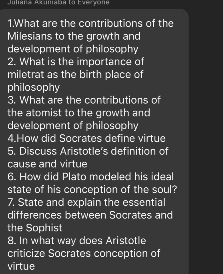 Juliana Akunıaba to Everyone 
1.What are the contributions of the 
Milesians to the growth and 
development of philosophy 
2. What is the importance of 
miletrat as the birth place of 
philosophy 
3. What are the contributions of 
the atomist to the growth and 
development of philosophy 
4.How did Socrates define virtue 
5. Discuss Aristotle’s definition of 
cause and virtue 
6. How did Plato modeled his ideal 
state of his conception of the soul? 
7. State and explain the essential 
differences between Socrates and 
the Sophist 
8. In what way does Aristotle 
criticize Socrates conception of 
virtue