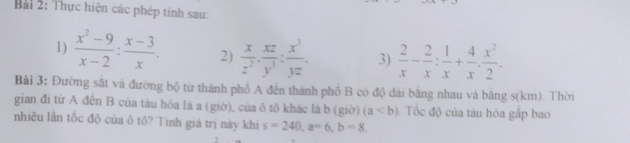 Thực hiện các phép tính sau: 
1)  (x^2-9)/x-2 : (x-3)/x . 
2)  x/z^2 ·  xz/y^3 : x^3/yz . 
3)  2/x - 2/x : 1/x + 4/x . x^2/2 . 
Bài 3: Đường sắt và đường bộ từ thành phố A đến thành phố B có độ dài bằng nhau và bằng s(km). Thời 
gian đi từ A đến B của tàu hóa là a (giờ), của ô tô khác là b (giờ) (a Tốc độ của tàu hỏa gấp bao 
nhiêu lần tốc độ của ô tô? Tính giá trị này khi s=240, a=6, b=8.