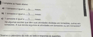 Complete as frases abaixo. 
a) 1 bimestre é igual a _meses 
b) 1 trimestre é igual a _meses . 
c) 1 semestre é igual a _meses. 
Há algumas escolas que têm suas atividades divididas em bimestres, outras em 
trimestres. A sua escola organiza as atividades em bimestres ou em trimestres? 
_ 
Observe o calendário do mês ao lado e responda às questões.