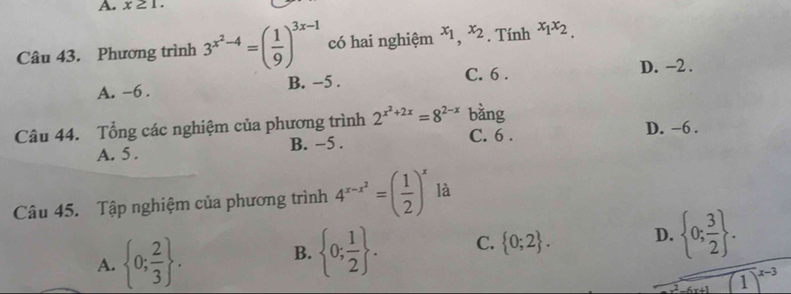 x≥ 1. 
Câu 43. Phương trình 3^(x^2)-4=( 1/9 )^3x-1 có hai nghiệm x_1,x_2. Tính x_1x_2.
C. 6. D. -2.
A. -6. B. −5.
Câu 44. Tổng các nghiệm của phương trình 2^(x^2)+2x=8^(2-x) bằng
C. 6. D. −6.
A. 5. B. −5.
Câu 45. Tập nghiệm của phương trình 4^(x-x^2)=( 1/2 )^x là
A.  0; 2/3 .
B.  0; 1/2 .
C.  0;2.
D.  0; 3/2 .
overline (1)^2-(x+1)^x-3