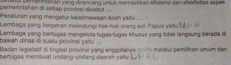 Strüktur pemerintahan yang dirancang untuk memastikan efisiensi dan efektivitas aspek 
pemerintahan di setiap provinsi disebut .... 
Peraturan yang mengatur keistimewaan Aceh yaitu .... 
Lembaga yang berperan melindungi hak-hak orang asli Papua yaitu I. 
Lembaga yang bertugas mengelola tugas-tugas khusus yang tidak langsung berada di 
bawah dinas di suatu provinsi yaitu .... 
Badan legislatif di tingkat provinsi yang anggotanya dioilih melalui pemilihan umum dan 
bertugas membuat undang-undang daerah yaitu