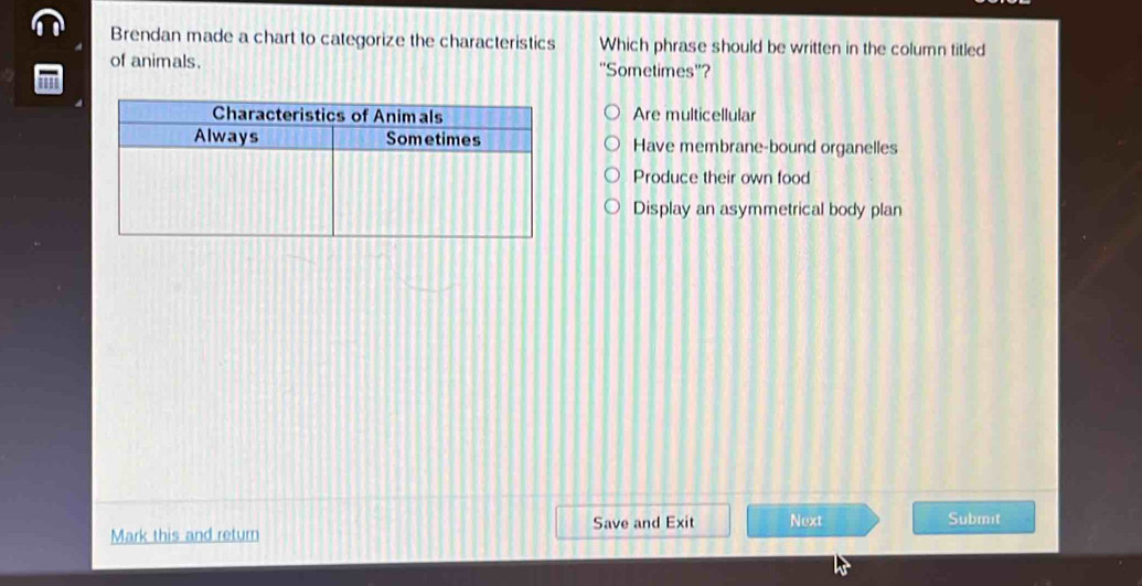 Brendan made a chart to categorize the characteristics Which phrase should be written in the column titled
of animals. ''Sometimes''?
Are multicellular
Have membrane-bound organelles
Produce their own food
Display an asymmetrical body plan
Save and Exit Next Submit
Mark this and return