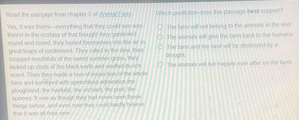 Read the passage from chapter 2 of Animal Farm Which prediction does this passage best support?
Yes, it was theirs—everything that they could see was The farm will not belong to the animals in the end.
theirs! In the ecstasy of that thought they gamboled The animals will give the farm back to the humans.
round and round, they hurled themselves into the air in
great leaps of excitement. They rolled in the dew, they The farm and the land will be destroyed by a
cropped mouthfuls of the sweet summer grass, they drought.
kicked up clods of the black earth and snuffed its rich The animals will live happily ever after on the farm.
scent. Then they made a tour of inspection of the whole
farm and surveyed with speechless admiration the
ploughland, the hayfield, the orchard, the pool, the
spinney. It was as though they had never seen these
things before, and even now they could hardly believe
that it was all their own.