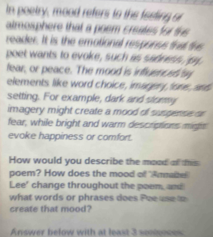 In poetry, mood refers to the feeting or 
atmosphere that a poem creates for the 
reader. It is the emotional responss fhat the 
poet wants to evoke, such as sadness py 
fear, or peace. The mood is influencss sy 
elements like word choice, imagery, lone, and 
setting. For example, dark and stormy 
imagery might create a mood of suspense or 
fear, while bright and warm descriptions might 
evoke happiness or comfort. 
How would you describe the mood of tis 
poem? How does the mood of 'Ammahe 
Lee' change throughout the poem, and 
what words or phrases does Poe use to 
create that mood? 
Answer below with at least 3 sonnses: